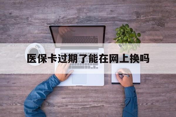 玉溪最新医保卡过期了能在网上换吗方法分析(最方便真实的玉溪医保卡到期可以网上办吗方法)